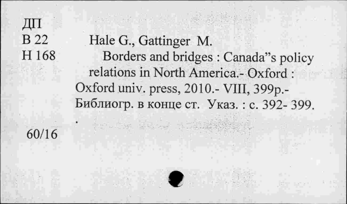 ﻿ДП
В 22
Н 168
Haie G., Gattinger М.
Borders and bridges : Canada’s policy relations in North America.- Oxford :
Oxford univ. press, 2010.- VIII, 399p.-Библиогр. в конце ст. Указ. : с. 392- 399.
60/16